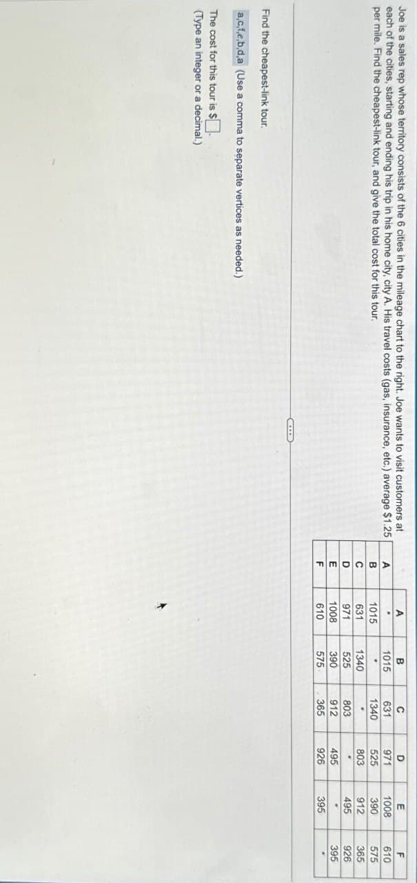 Joe is a sales rep whose territory consists of the 6 cities in the mileage chart to the right. Joe wants to visit customers at
each of the cities, starting and ending his trip in his home city, city A. His travel costs (gas, insurance, etc.) average $1.25
per mile. Find the cheapest-link tour, and give the total cost for this tour.
Find the cheapest-link tour.
a,c,f,e,b,d,a (Use a comma to separate vertices as needed.)
The cost for this tour is $ ☐ .
(Type an integer or a decimal.)
A
B
C
D
E
F
A
1015
631
971
1008
610
B
1015
1340
525
390
575
C
631
1340
803
912
365
D
971
525
803
495
926
E
1008
390
912
495
395
F
610
575
365
926
395
+