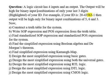 Question: A logic circuit has 4 inputs and an output. The Output will be
high for binary input combinations of only your last 3 digits
(Highlighted) of your ID. For example, if your ID is: 20-43563-1 then
output will be high only for binary input combinations of 5, 6 and 3.
Now,
a) Construct a truth table for the system.
b) Write SOP expression and POS expression from the truth table.
c) Find standardized SOP expression and standardized POS expression
for the system.
d) Find the simplified expression using Boolean algebra and De
Morgan's theorem.
e) Find simplified expression using Karnaugh-Map.
) Design the most simplified expression using basic gates.
g) Design the most simplified expression using both the universal gates.
h) Design the most simplified expression using RTL logic.
i) Design the most simplified expression using DTL logic.
j) Design the most simplified expression using CMOS logic.
