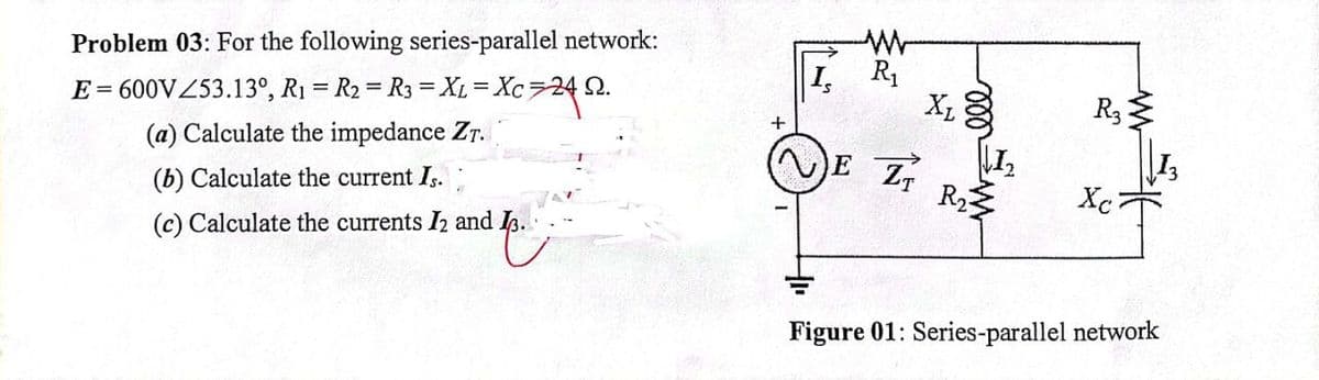 Problem 03: For the following series-parallel network:
I, R1
E= 600VZ53.13°, R1 = R2 = R3 = XL = Xc724 2.
R3
(a) Calculate the impedance Zr.
E
R
Xc
(b) Calculate the current I,.:
(c) Calculate the currents I2 and I.
Figure 01: Series-parallel network
