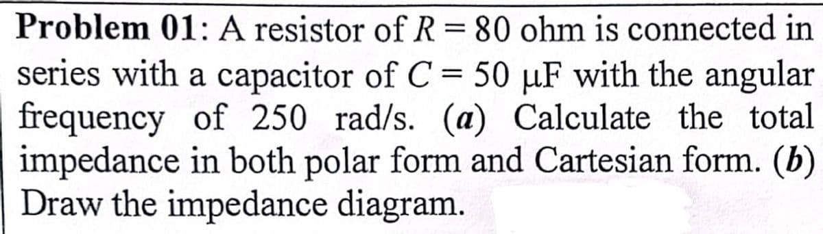 Problem 01: A resistor of R=80 ohm is connected in
series with a capacitor of C = 50 µF with the angular
frequency of 250 rad/s. (a) Calculate the total
impedance in both polar form and Cartesian form. (b)
Draw the impedance diagram.
