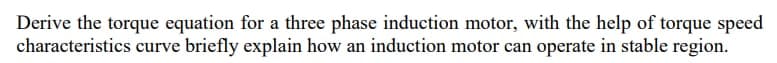 Derive the torque equation for a three phase induction motor, with the help of torque speed
characteristics curve briefly explain how an induction motor can operate in stable region.
