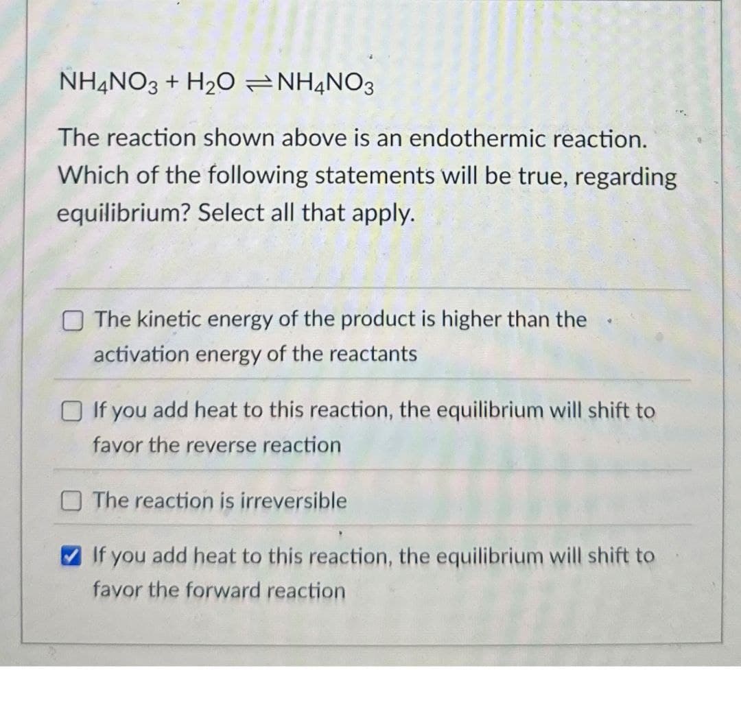 NH4NO3 + H2O NH4NO3
The reaction shown above is an endothermic reaction.
Which of the following statements will be true, regarding
equilibrium? Select all that apply.
The kinetic energy of the product is higher than the
activation energy of the reactants
If you add heat to this reaction, the equilibrium will shift to
favor the reverse reaction
The reaction is irreversible
If you add heat to this reaction, the equilibrium will shift to
favor the forward reaction