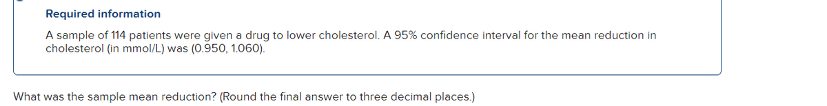 Required information
A sample of 114 patients were given a drug to lower cholesterol. A 95% confidence interval for the mean reduction in
cholesterol (in mmol/L) was (0.950, 1.060).
What was the sample mean reduction? (Round the final answer to three decimal places.)