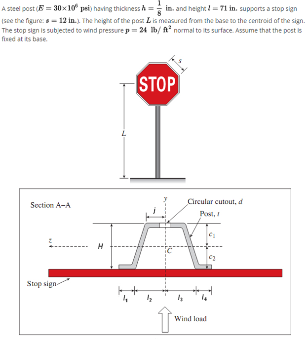 1
A steel post (E = 30x10® psi) having thickness h = in. and height l= 71 in. supports a stop sign
(see the figure: 8 = 12 in.). The height of the post L is measured from the base to the centroid of the sign.
The stop sign is subjected to wind pressure p = 24 lb/ ft² normal to its surface. Assume that the post is
fixed at its base.
STOP
Circular cutout, d
Section A-A
Post, t
c2
Stop sign-
12
14
Wind load
