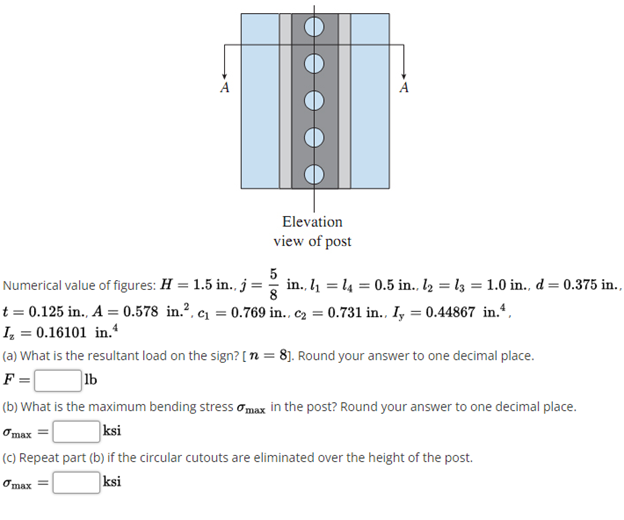 Elevation
view of post
5
Numerical value of figures: H = 1.5 in., j= in., l1 = l4 = 0.5 in., l2 = l3 = 1.0 in., d = 0.375 in.,
t = 0.125 in., A = 0.578 in.?, c1 = 0.769 in., c2 = 0.731 in., Iy = 0.44867 in.“,
I, = 0.16101 in.*
(a) What is the resultant load on the sign? [ n = 8]. Round your answer to one decimal place.
F =
lb
(b) What is the maximum bending stress omax in the post? Round your answer to one decimal place.
Omax =
ksi
(C) Repeat part (b) if the circular cutouts are eliminated over the height of the post.
Omax =
ksi
