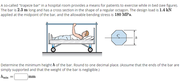 A so-called "trapeze bar" in a hospital room provides a means for patients to exercise while in bed (see figure).
The bar is 2.3 m long and has a cross section in the shape of a regular octagon. The design load is 1.4 kN
applied at the midpoint of the bar, and the allowable bending stress is 180 MPa.
Determine the minimum height h of the bar. Round to one decimal place. (Assume that the ends of the bar are
simply supported and that the weight of the bar is negligible.)
hmin
mm
