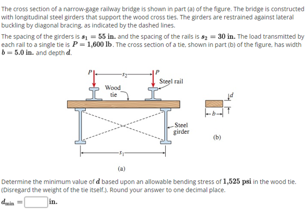 The cross section of a narrow-gage railway bridge is shown in part (a) of the figure. The bridge is constructed
with longitudinal steel girders that support the wood cross ties. The girders are restrained against lateral
buckling by diagonal bracing, as indicated by the dashed lines.
The spacing of the girders is s1 = 55 in. and the spacing of the rails is s2 = 30 in. The load transmitted by
each rail to a single tie is P = 1,600 lb. The cross section of a tie, shown in part (b) of the figure, has width
b = 5.0 in. and depth d.
Steel rail
Wood
tie
Steel
girder
(b)
(a)
Determine the minimum value of d based upon an allowable bending stress of 1,525 psi in the wood tie.
(Disregard the weight of the tie itself.). Round your answer to one decimal place.
dmin
in.
