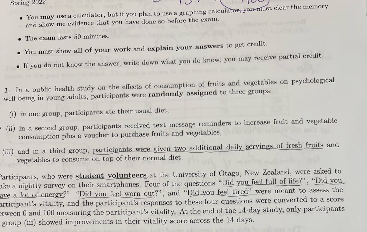 Spring 2022
• You may use a calculator, but if you plan to use a graphing calculator, you must clear the memory
and show me evidence that you have done so before the exam.
• The exam lasts 50 minutes.
• You must show all of your work and explain your answers to get credit.
• If you do not know the answer, write down what you do know; you may receive partial credit.
1. In a public health study on the effects of consumption of fruits and vegetables on psychological
well-being in young adults, participants were randomly assigned to three groups:
(1) in one group, participants ate their usual diet,
* (ii) in a second group, participants received text message reminders to increase fruit and vegetable
consumption plus a voucher to purchase fruits and vegetables,
(iii) and in a third group, participants were given two additional daily servings of fresh fruits and
vegetables to consume on top of their normal diet.
Participants, who were student volunteers at the University of Otago, New Zealand, were asked to
ake a nightly survey on their smartphones. Four of the questions "Did you feel full of life?" , “Did you
ave a lot of energy?" “Did you feel worn out?", and "Did you feel tired" were meant to assess the
articipant's vitality, and the participant's responses to these four questions were converted to a score
etween 0 and 100 measuring the participant's vitality. At the end of the 14-day study, only participants
group (iii) showed improvements in their vitality score across the 14 days.
