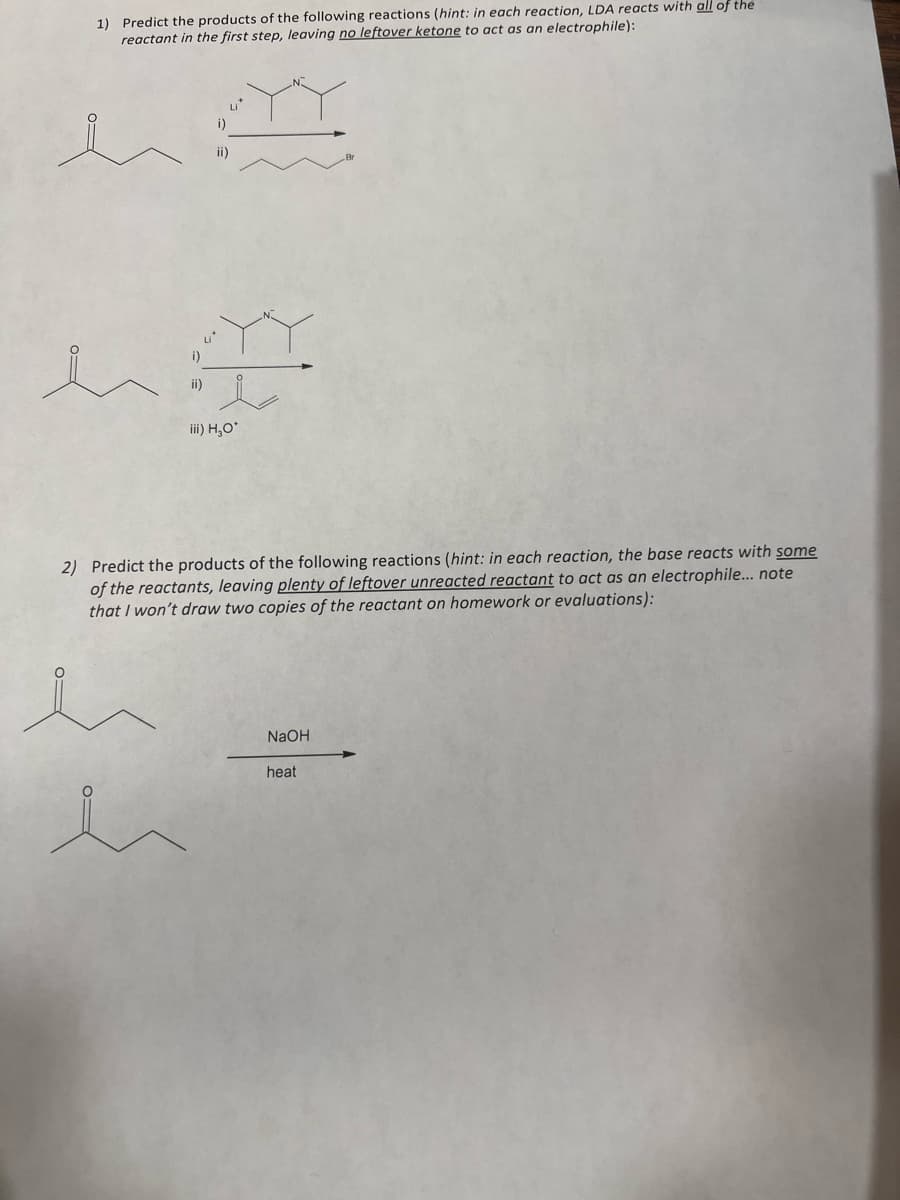 1) Predict the products of the following reactions (hint: in each reaction, LDA reacts with all of the
reactant in the first step, leaving no leftover ketone to act as an electrophile):
Li*
i)
ii)
i)
ii)
iii) H,0*
2) Predict the products of the following reactions (hint: in each reaction, the base reacts with some
of the reactants, leaving plenty of leftover unreacted reactant to act as an electrophile.... note
that I won't draw two copies of the reactant on homework or evaluations):
NaOH
heat
