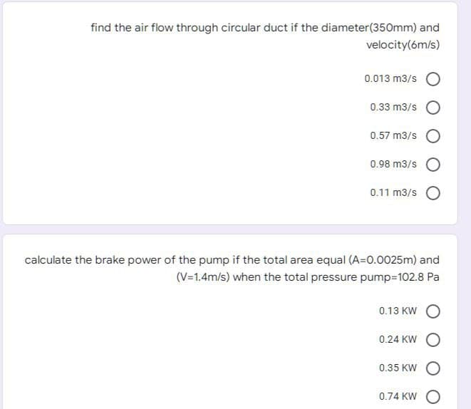 find the air flow through circular duct if the diameter(350mm) and
velocity(6m/s)
0.013 m3/s
0.33 m3/s
0.57 m3/s
0.98 m3/s
0.11 m3/s
calculate the brake power of the pump if the total area equal (A=0.0025m) and
(V=1.4m/s) when the total pressure pump=102.8 Pa
0.13 KW
0.24 KW
0.35 KW
0.74 KW
