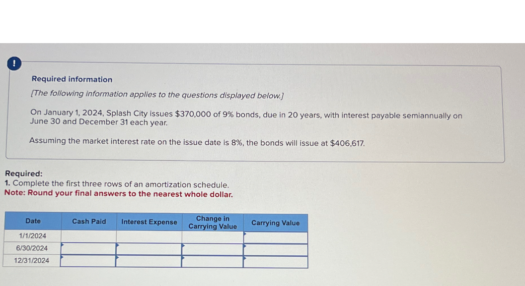 !
Required information
[The following information applies to the questions displayed below.]
On January 1, 2024, Splash City issues $370,000 of 9% bonds, due in 20 years, with interest payable semiannually on
June 30 and December 31 each year.
Assuming the market interest rate on the issue date is 8%, the bonds will issue at $406,617.
Required:
1. Complete the first three rows of an amortization schedule.
Note: Round your final answers to the nearest whole dollar.
Date
Cash Paid
Interest Expense
Change in
Carrying Value
Carrying Value
1/1/2024
6/30/2024
12/31/2024