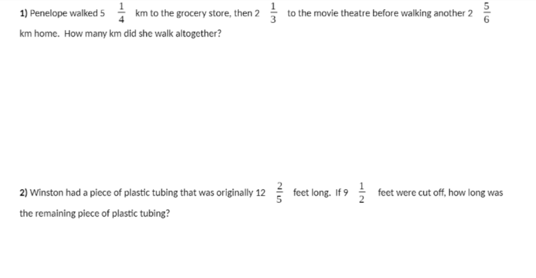 1) Penelope walked 5
km to the grocery store, then 2
to the movie theatre before walking another 2
3
km home. How many km did she walk altogether?
2) Winston had a piece of plastic tubing that was originally 12
feet long. If 9
1
feet were cut off, how long was
the remaining piece of plastic tubing?
