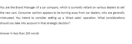 You are the Brand Manager of a car company, which is currently reliant on various dealers to sell
the new cars. Consumer opinion appears to be turning away from car dealers, who are generally
mistrusted. You intend to consider setting up a 'direct sales' operation. What considerations
should you take into account in that strategic decision?
Answer in less than 250 words
