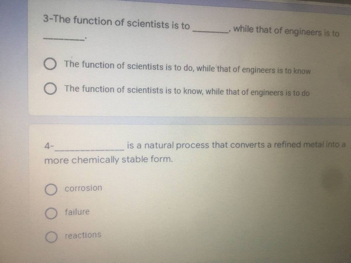 3-The function of scientists is to
O The function of scientists is to do, while that of engineers is to know
O The function of scientists is to know, while that of engineers is to do
4-
is a natural process that converts a refined metal into a
more chemically stable form.
O corrosion
failure
O reactions
while that of engineers is to