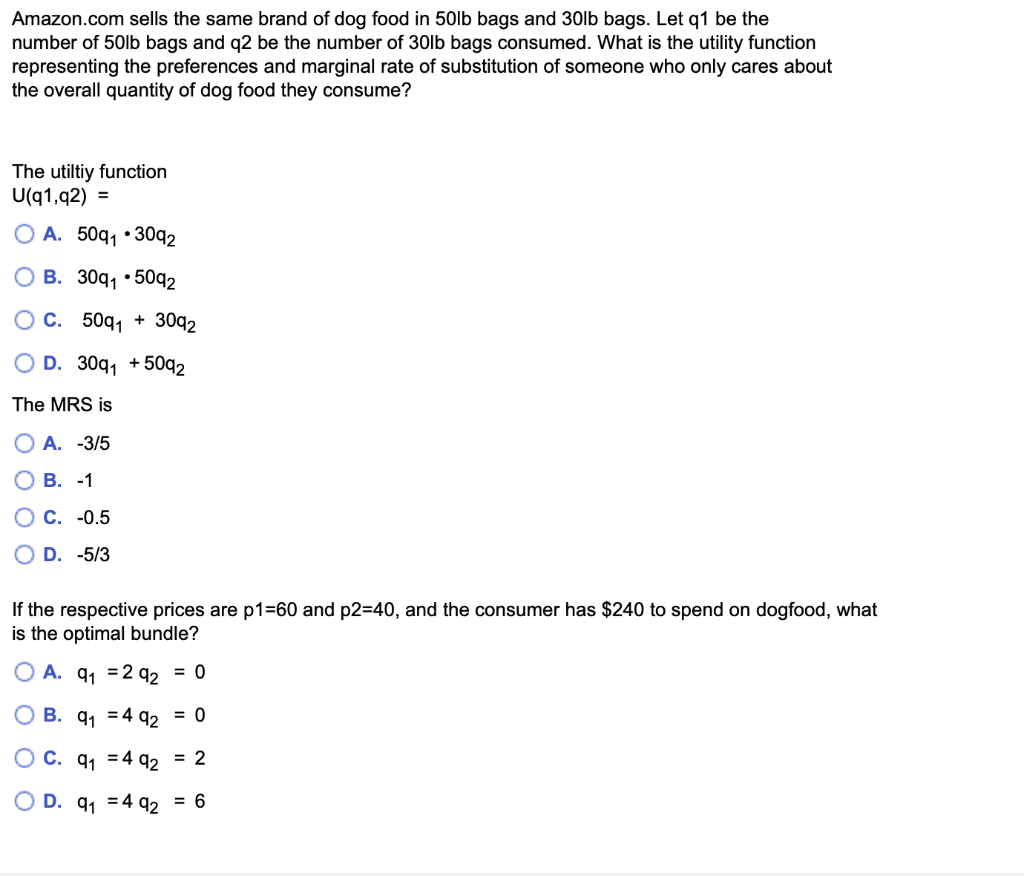 Amazon.com sells the same brand of dog food in 50lb bags and 30lb bags. Let q1 be the
number of 50lb bags and q2 be the number of 30lb bags consumed. What is the utility function
representing the preferences and marginal rate of substitution of someone who only cares about
the overall quantity of dog food they consume?
The utiltiy function
U(q1,92) =
OA. 50q₁ 3092
B. 30q1.5092
C. 50q1
OD. 30q₁ +5092
The MRS is
OA. -3/5
B. -1
C. -0.5
OD. -5/3
+
3092
If the respective prices are p1=60 and p2=40, and the consumer has $240 to spend on dogfood, what
is the optimal bundle?
A. 9₁ 292 = 0
OB. 9₁
492 = 0
OC. 9₁
492 = 2
OD. 9₁ 492 = 6