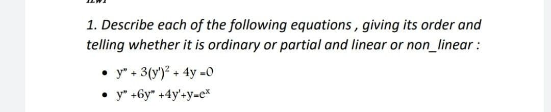 1. Describe each of the following equations, giving its order and
telling whether it is ordinary or partial and linear or non_linear:
• y" + 3(y')² + 4y =0
• y" +6y" +4y'+y=e*
