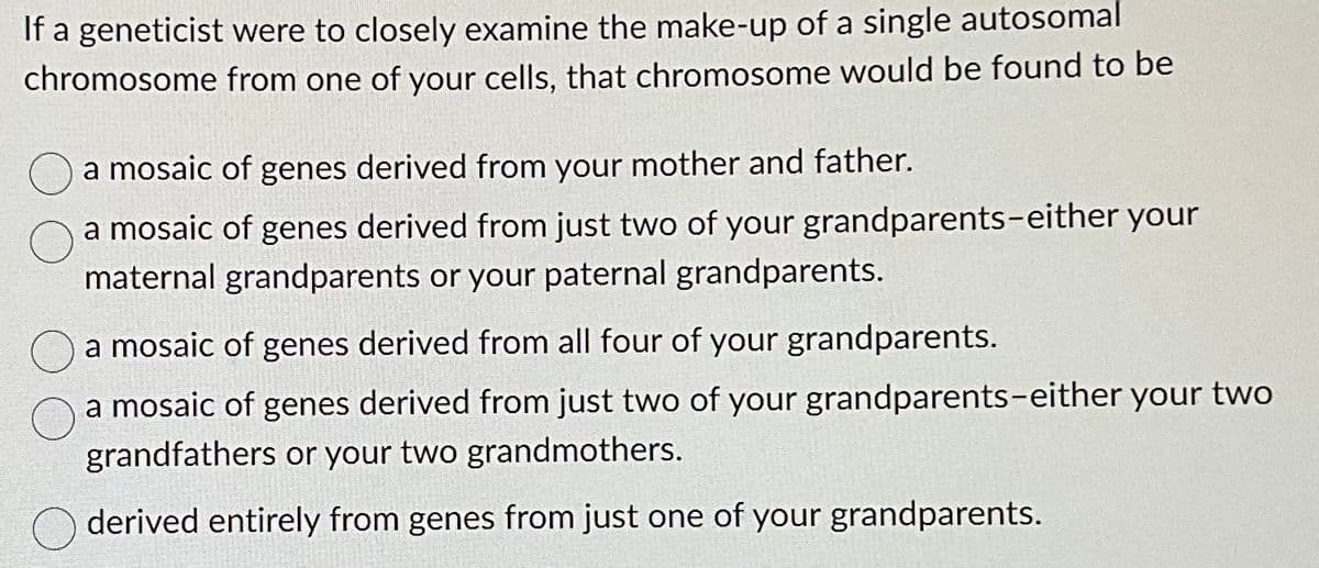 If a geneticist were to closely examine the make-up of a single autosomal
chromosome from one of your cells, that chromosome would be found to be
a mosaic of genes derived from your mother and father.
a mosaic of genes derived from just two of your grandparents-either your
maternal grandparents or your paternal grandparents.
a mosaic of genes derived from all four of your grandparents.
a mosaic of genes derived from just two of your grandparents-either your two
grandfathers or your two grandmothers.
derived entirely from genes from just one of your grandparents.