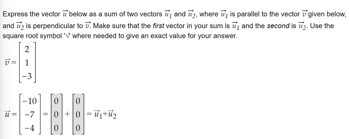 Express the vector u below as a sum of two vectors ₁ and 2, where ₁ is parallel to the vector given below,
and 2 is perpendicular to . Make sure that the first vector in your sum is ₁ and the second is ₂. Use the
square root symbol '√' where needed to give an exact value for your answer.
2
7= 1
ū :
=
-3
-10
-7
-4
0 0
08
0 0
=
0+0=₁+₂