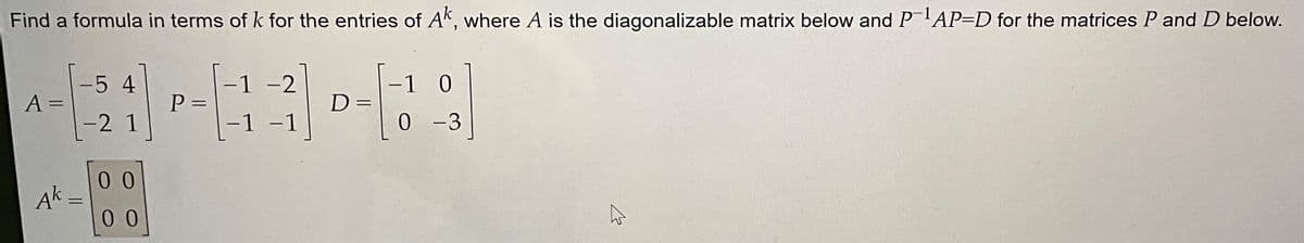 Find a formula in terms of k for the entries of Ak, where A is the diagonalizable matrix below and P-¹AP-D for the matrices P and D below.
A =
Ak
-5 4
-2 1
=
00
00
P=
-
1 -2
1
-1
D=
=
1 0
0
-3
B