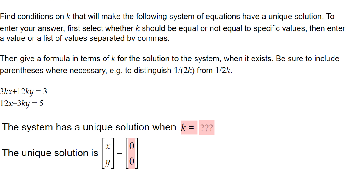 Find conditions on k that will make the following system of equations have a unique solution. To
enter your answer, first select whether k should be equal or not equal to specific values, then enter
a value or a list of values separated by commas.
Then give a formula in terms of k for the solution to the system, when it exists. Be sure to include
parentheses where necessary, e.g. to distinguish 1/(2k) from 1/2k.
3kx+12ky = 3
12x+3ky = 5
The system has a unique solution when k = ???
[8]
The unique solution is
X
y
=