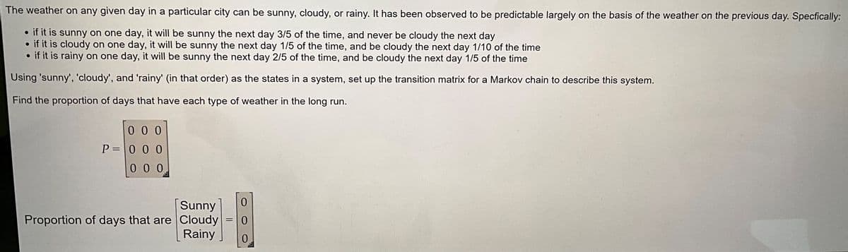 The weather on any given day in a particular city can be sunny, cloudy, or rainy. It has been observed to be predictable largely on the basis of the weather on the previous day. Specfically:
• if it is sunny on one day, it will be sunny the next day 3/5 of the time, and never be cloudy the next day
if it is cloudy on one day, it will be sunny the next day 1/5 of the time, and be cloudy the next day 1/10 of the time
if it is rainy on one day, it will be sunny the next day 2/5 of the time, and be cloudy the next day 1/5 of the time
Using 'sunny', 'cloudy', and 'rainy' (in that order) as the states in a system, set up the transition matrix for a Markov chain to describe this system.
Find the proportion of days that have each type of weather in the long run.
000
P=000
000
Sunny
Proportion of days that are Cloudy
Rainy
=
0
0
0