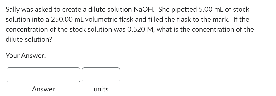 Sally was asked to create a dilute solution NaOH. She pipetted 5.00 mL of stock
solution into a 250.00 mL volumetric flask and filled the flask to the mark. If the
concentration of the stock solution was 0.520 M, what is the concentration of the
dilute solution?
Your Answer:
Answer
units