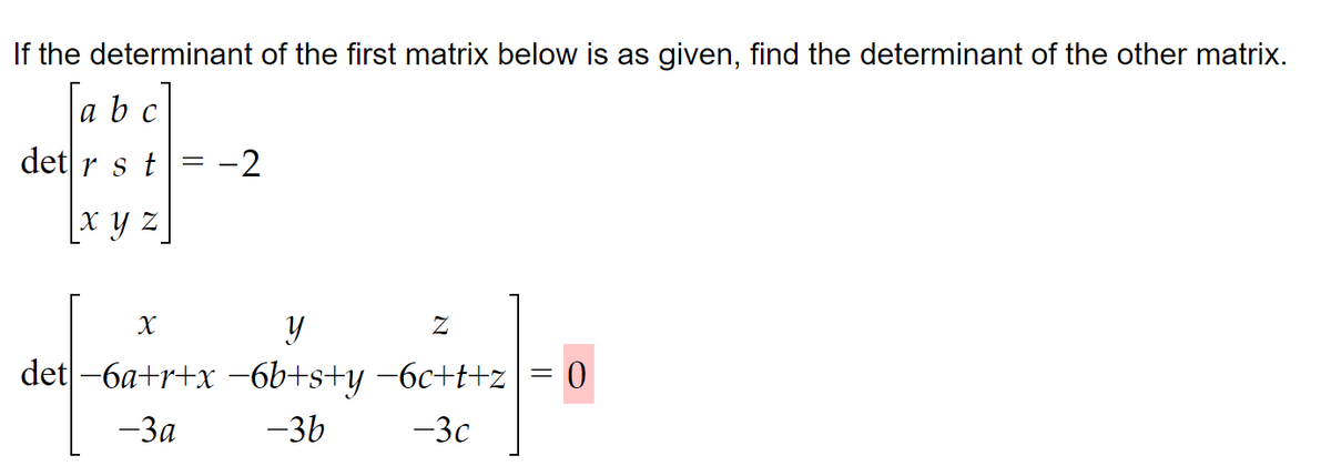 If the determinant of the first matrix below is as given, find the determinant of the other matrix.
a b c
det r s t
xyz
X
=
y
det -6a+r+x-6b+s+y
-3a
-2
-3b
Z
−6c+t+z
-3c
=
0