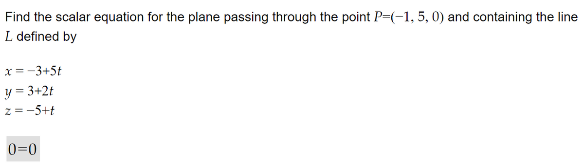 Find the scalar equation for the plane passing through the point P=(−1, 5, 0) and containing the line
L defined by
x = −3+5t
y = 3+2t
z = −5+t
0=0