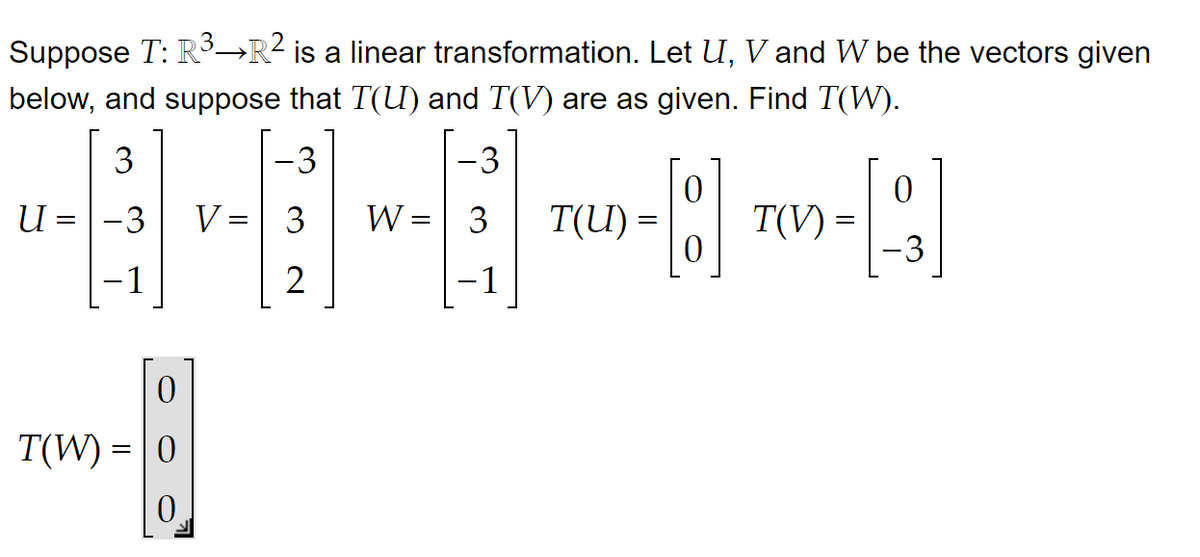 Suppose T: R³-R² is a linear transformation. Let U, V and W be the vectors given
below, and suppose that T(U) and T(V) are as given. Find T(W).
-3
3
2
3
ਪ = -3
-1
0
T(W) = 0
0
V =
-3
W = | 3
- 1
T(I) =
0
T(V) =
0
-3