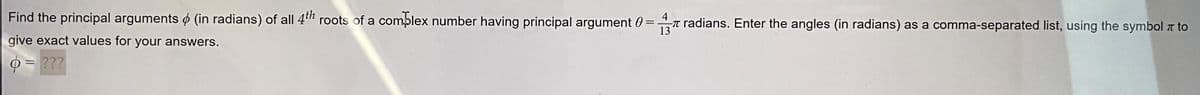 Find the principal arguments (in radians) of all 4th roots of a complex number having principal argument 0= radians. Enter the angles (in radians) as a comma-separated list, using the symbol to
4
give exact values for your answers.
13
= ???