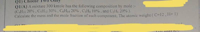 01/A) A mixture 300 kmole has the following composition by mole :-
(CH10 20% , CSH12 30%, C,H14 20%, C3Hg 10% , and CaH, 20% ).
Caleulate the mass and the mole fraction of each component, The atomic weight (C=12, H= I)
