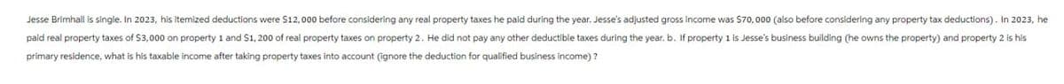 Jesse Brimhall is single. In 2023, his Itemized deductions were $12,000 before considering any real property taxes he paid during the year. Jesse's adjusted gross income was $70,000 (also before considering any property tax deductions). In 2023, he
paid real property taxes of $3,000 on property 1 and $1,200 of real property taxes on property 2. He did not pay any other deductible taxes during the year. b. If property 1 is Jesse's business building (he owns the property) and property 2 is his
primary residence, what is his taxable income after taking property taxes into account (ignore the deduction for qualified business income)?