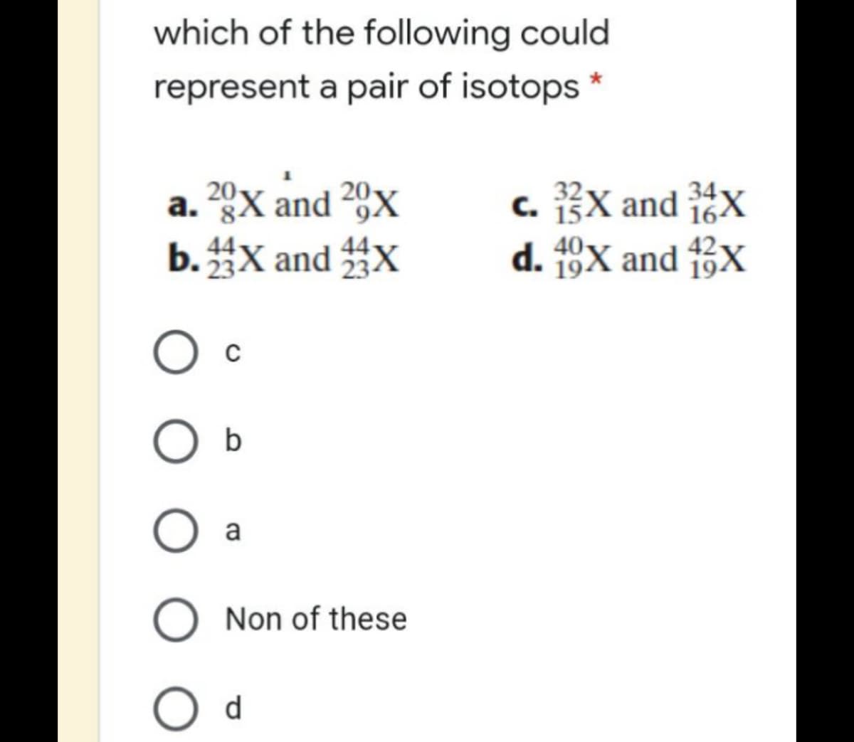 which of the following could
represent a pair of isotops *
a. 20X and 29x
b.X and X
34
c. 13X and 1X
d. 19X and f3X
O c
b
a
O Non of these
O d
