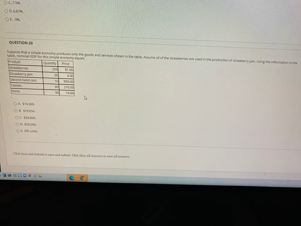 OC 7.5%.
O D. 6.67%.
O E. -3%.
QUESTION 20
Suppose that a simple economy produces only the goods and services shown in the table. Assume all of the strawberries are used in the production of strawberry jam. Using the information in the
table, nominal GDP for this simple economy equals
Product
Quantity
Price
Strawberries
250
$1.00
Strawberry jam
30
4.00
Second hand cars
10
950.00
Tablets
85
210.00
Shirts
60
18.00
O A. $19,300.
O B. $19,050.
OC. $28,800.
O D. $28,550,
O E. 435 units.
Click Save and Submit to save and submít. Click Save All Answers to save all ansuwers.
