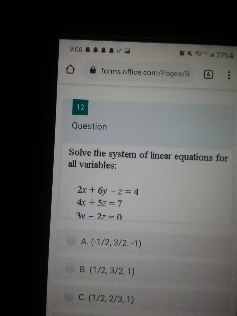 9:06 & &
大 27%a
forms.office.com/Pages/R
12
Question
Solve the system of linear equations for
all variables:
2x + 6y – z = 4
4x + 5z = 7
3v - 27 = 0
A. (-1/2, 3/2. -1)
B. (1/2, 3/2, 1)
C. (1/2, 2/3, 1)
***
