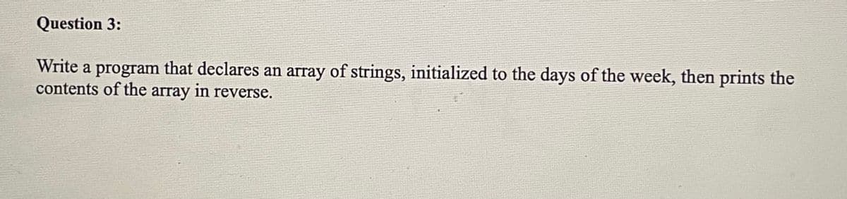 Question 3:
Write a program that declares an array of strings, initialized to the days of the week, then prints the
contents of the array in reverse.