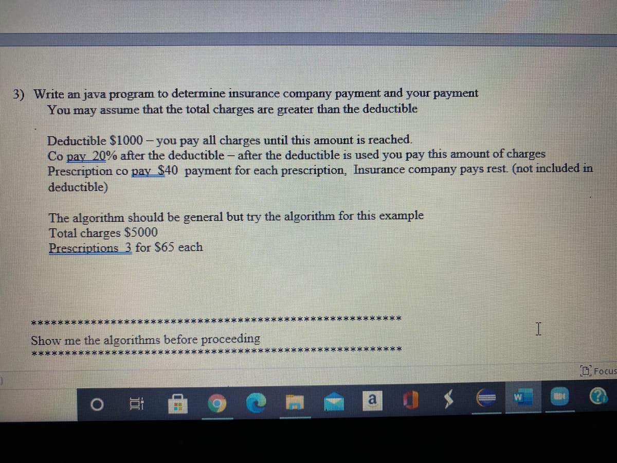 Write an java program to determine insurance company payment and your payment
You may assume that the total charges are greater than the deductible
Deductible $1000 – you pay all charges until this amount is reached.
Co pay 20% after the deductible - after the deductible is used you pay this amount of charges
Prescription co pay $40 payment for each prescription, Insurance company pays rest. (not included in
deductible)
The algorithm should be general but try the algorithm for this example
Total charges $5000
Prescriptions 3 for $65 each
