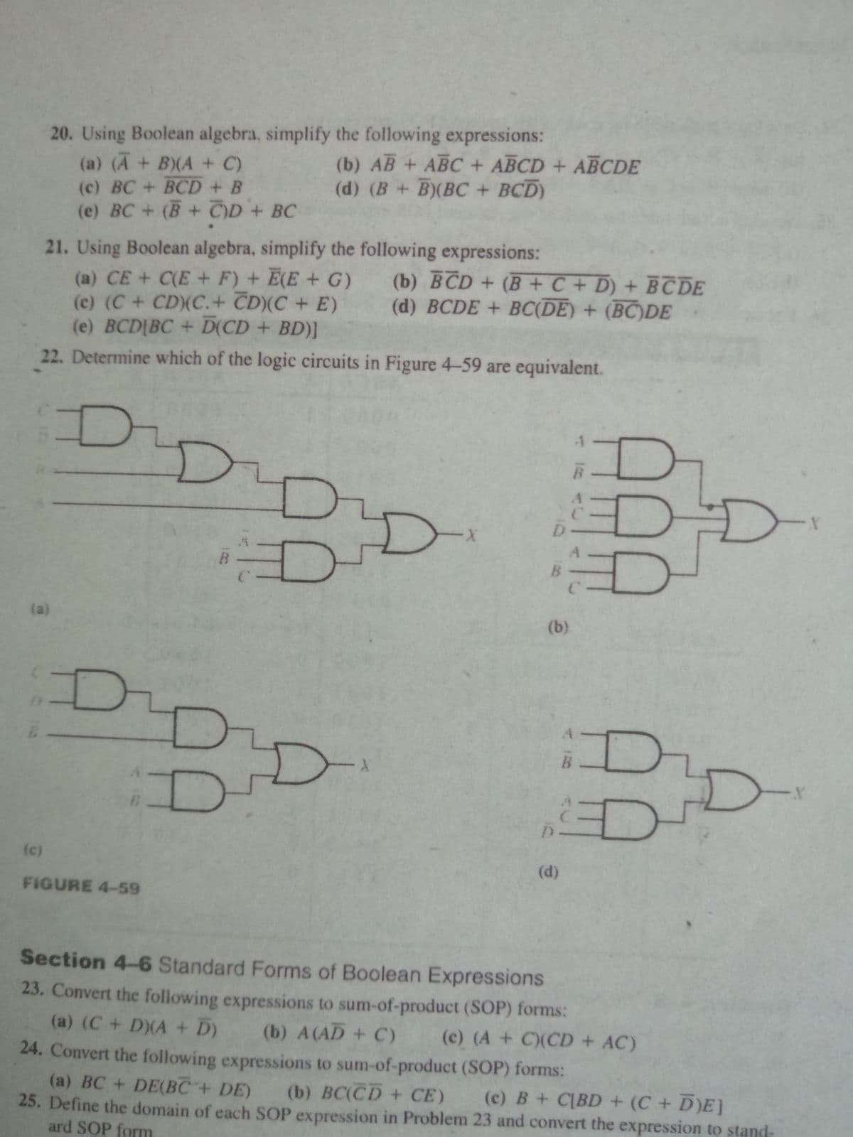 20. Using Boolean algebra, simplify the following expressions:
(a) (A + B)(A + C)
(c) BC+ BCD + B
(e) BC + (B + C)D+ BC
(b) AB + ABC + ABCD + ABCDE
(d) (B + B)(BC + BCD)
21. Using Boolean algebra, simplify the following expressions:
(b) BCD + (B +C + D) + BC DE
(d) BCDE + BC(DE) + (BC)DE
(a) CE + C(E + F) + E(E + G)
(c) (C+ CD(C.+ CD)(C + E)
(e) BCDIBC + D(CD + BD)]
22. Determine which of the logic circuits in Figure 4-59 are equivalent.
DI
D
D.
(a)
(b)
D-
(c)
(d)
FIGURE 4-59
Section 4-6 Standard Forms of Boolean Expressions
23. Convert the following expressions to sum-of-product (SOP) forms:
(a) (C+ D)(A + D)
(b) A(AD + C)
(c) (A + C)(CD + AC)
24. Convert the following expressions to sum-of-product (SOP) forms:
(a) BC + DE(BC+ DE) (b) BC(CD+ CE) (c) B+ C[BD + (C+D)E]
25. Define the domain of each SOP expression in Problem 23 and convert the expression to stand-
ard SOP form
