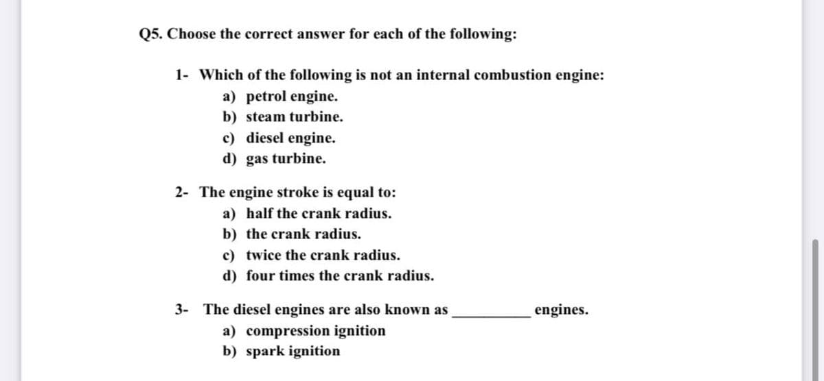 Q5. Choose the correct answer for each of the following:
1- Which of the following is not an internal combustion engine:
a) petrol engine.
b) steam turbine.
c) diesel engine.
d) gas turbine.
2- The engine stroke is equal to:
a) half the crank radius.
b) the crank radius.
c) twice the crank radius.
d) four times the crank radius.
3- The diesel engines are also known as
engines.
a) compression ignition
b) spark ignition
