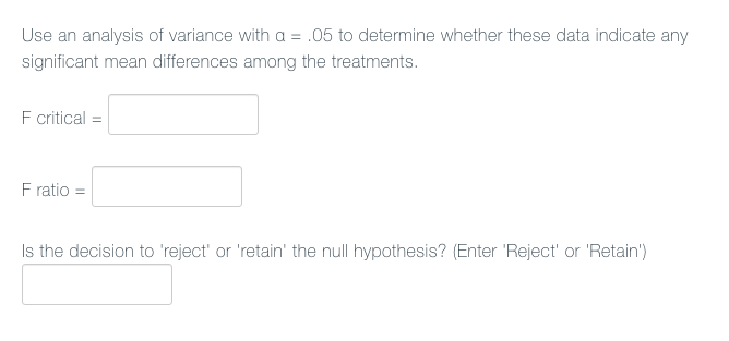 Use an analysis of variance with a = .05 to determine whether these data indicate any
significant mean differences among the treatments.
F ritical =
F ratio =
Is the decision to
ject' or 'retain' the null hypor
is? (Enter 'Reject' or 'Retain')
