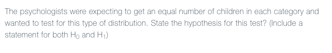 The psychologists were expecting to get an equal number of children in each category and
wanted to test for this type of distribution. State the hypothesis for this test? (Include a
statement for both Ho and H1)
