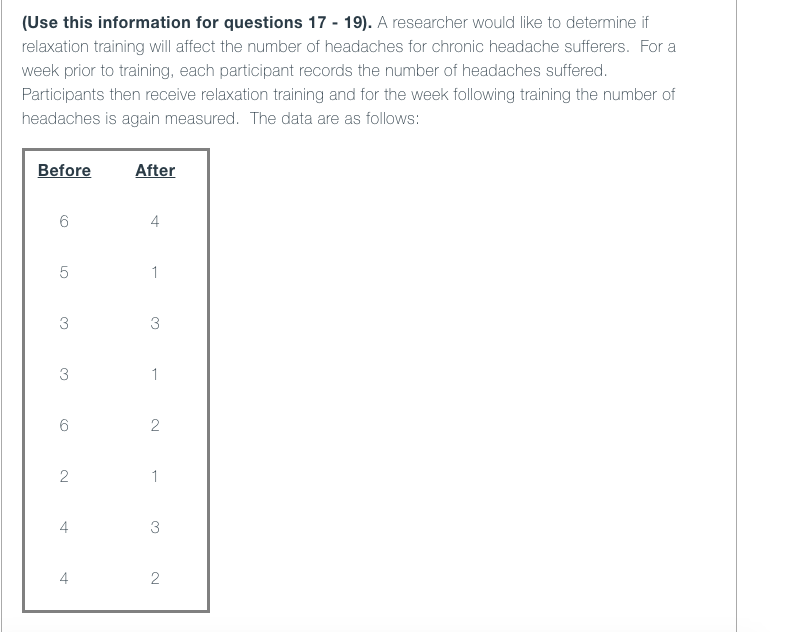 (Use this information for questions 17 - 19). A researcher would like to determine if
relaxation training will affect the number of headaches for chronic headache sufferers. For a
week prior to training, each participant records the number of headaches suffered.
Participants then receive relaxation training and for the week following training the number of
headaches is again measured. The data are as follows:
Before
After
4
1
3
3
3
1
6
1
4
3
4
2
