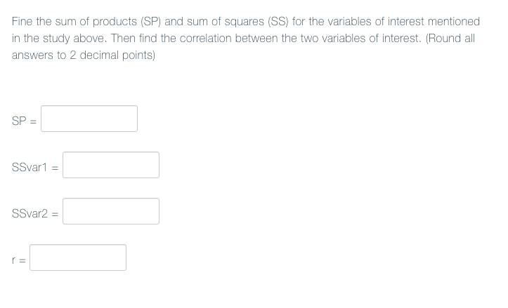 Fine the sum of products (SP) and sum of squares (SS) for the variables of interest mentioned
in the study above. Then find the correlation between the two variables of interest. (Round all
answers to 2 decimal points)
SP =
SSvar1 =
SSvar2 =
r =
