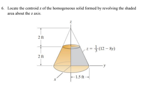 6. Locate the centroid z of the homogeneous solid formed by revolving the shaded
area about the z axis.
2 ft
=}(12 – 89)
2 ft
-1.5 ft –
