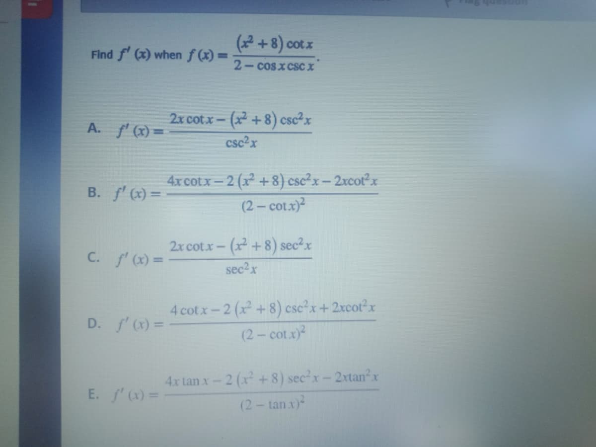 (2 +8) cotx
Find f (x) when f(x) =
2-cosxcsC X
2x cotx- (x +8) csc²x
A. f'(x) =
csc2x
4xcotx-2 (x +8) csc²x- 2xcotx
(2- cotx)
B. f' (x) =
2x cot.x- (x+8) sec2x
C. f' (x) =
sec2x
4 cotx-2 (x +8) csc²x+2xcot2x
D. 'x) =
(2- cot.x)
4x tan x-2 (x+ 8) sec'x-2xtan x
(2- tanx)
E. '()3D
