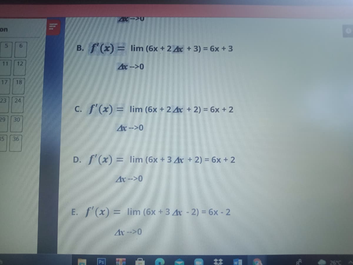 on
B. f(x) = lim (6x + 2 Ax + 3) = 6x + 3
5.
6.
11
Ar->0
17
18
23
24
C. f'(x) = lim (6x + 2 4x + 2) = 6x + 2
29
30
4r -->0
35
36
D. f (x) = lim (6x + 3 4x + 2) = 6x + 2
4r -->0
E. f(x) = linm (6x +3 4x - 2) = 6x - 2
Ar-->0
Ps
12
