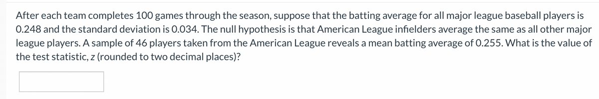 After each team completes 100 games through the season, suppose that the batting average for all major league baseball players is
0.248 and the standard deviation is 0.034. The null hypothesis is that American League infielders average the same as all other major
league players. A sample of 46 players taken from the American League reveals a mean batting average of 0.255. What is the value of
the test statistic, z (rounded to two decimal places)?
