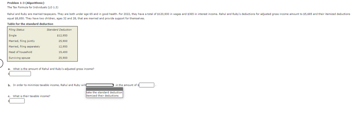 Problem 1-3 (Algorithmic)
The Tax Formula for Individuals (LO 1.3)
Rahul and Ruby are married taxpayers. They are both under age 65 and in good health. For 2022, they have a total of $120,900 in wages and $365 in interest income. Rahul and Ruby's deductions for adjusted gross income amount to $5,685 and their itemized deductions
equal $8,850. They have two children, ages 32 and 28, that are married and provide support for themselves.
Table for the standard deduction
Filing Status
Single
Married, filing jointly
Married, filing separately
Head of household
Surviving spouse
Standard Deduction
$12,950
25,900
12,950
19,400
25,900
a. What is the amount of Rahul and Ruby's adjusted gross income?
b. In order to minimize taxable income, Rahul and Ruby will
c. What is their taxable income?
in the amount of $
take the standard deduction
itemized their deductions