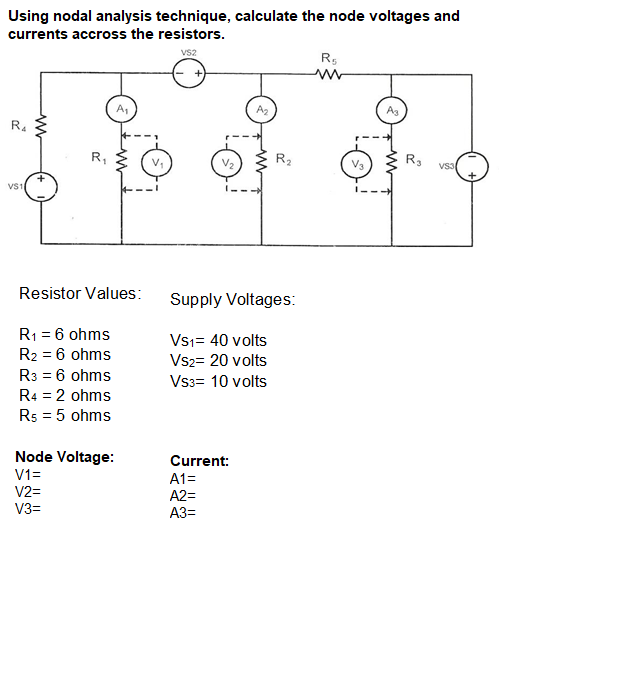 Using nodal analysis technique, calculate the node voltages and
currents accross the resistors.
vs2
A1
A2
A3
R4
R,
R2
V2
VS3
VS1
Resistor Values:
Supply Voltages:
R1 = 6 ohms
Vs1= 40 volts
R2 = 6 ohms
Vsz= 20 volts
R3 = 6 ohms
Vss= 10 volts
R4 = 2 ohms
Rs = 5 ohms
Node Voltage:
Current:
V1=
A1=
V2=
A2=
V3=
A3=
