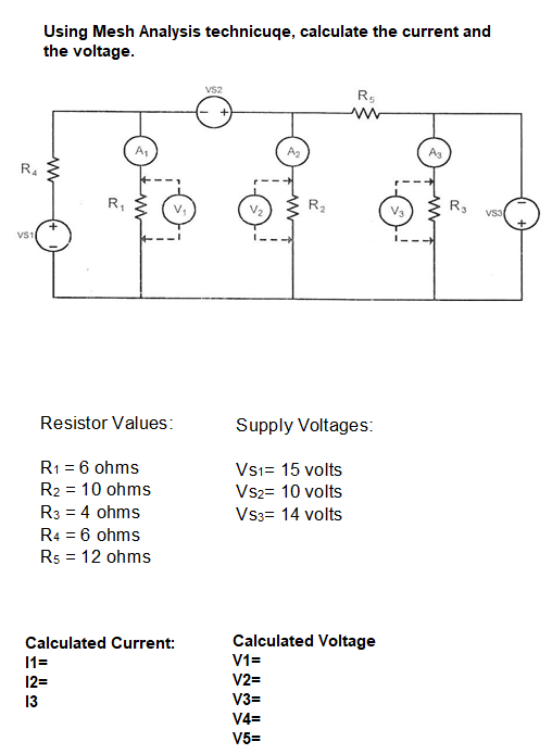 Using Mesh Analysis technicuqe, calculate the current and
the voltage.
vs2
R,
A1
A3
R.
R,
V2
R2
R3
VS3
VS1
Resistor Values:
Supply Voltages:
R1 = 6 ohms
R2 = 10 ohms
Vsi= 15 volts
Vs2= 10 volts
R3 = 4 ohms
Vs3= 14 volts
R4 = 6 ohms
Rs = 12 ohms
Calculated Current:
Calculated Voltage
11=
V1=
12=
V2=
13
V3=
V4=
V5=
